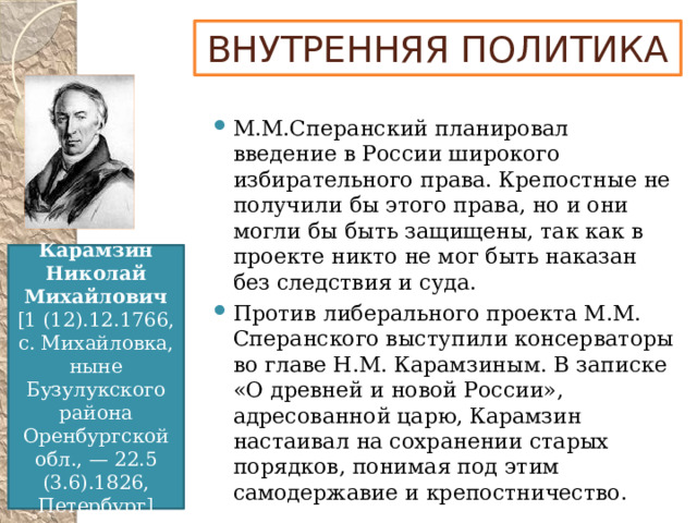 ВНУТРЕННЯЯ ПОЛИТИКА М.М.Сперанский планировал введение в России широкого избирательного права. Крепостные не получили бы этого права, но и они могли бы быть защищены, так как в проекте никто не мог быть наказан без следствия и суда. Против либерального проекта М.М. Сперанского выступили консерваторы во главе Н.М. Карамзиным. В записке «О древней и новой России», адресованной царю, Карамзин настаивал на сохранении старых порядков, понимая под этим самодержавие и крепостничество. Карамзин  Николай  Михайлович [1 (12).12.1766, с. Михайловка, ныне Бузулукского района Оренбургской обл., — 22.5 (3.6).1826, Петербург]