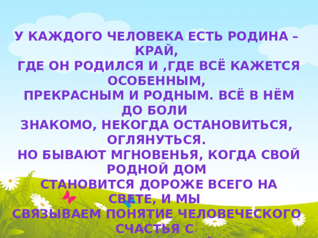 У каждого человека есть Родина – край,  где он родился и ,где всё кажется особенным,  прекрасным и родным. Всё в нём до боли знакомо, некогда остановиться, оглянуться.  Но бывают мгновенья, когда свой родной дом  становится дороже всего на свете, и мы связываем понятие человеческого счастья с отчим домом, улицей, селом, городом.