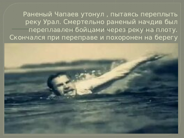 Раненый Чапаев утонул , пытаясь переплыть реку Урал. Смертельно раненый начдив был переплавлен бойцами через реку на плоту. Скончался при переправе и похоронен на берегу