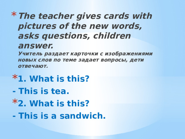 The teacher gives cards with pictures of the new words, asks questions, children answer.  Учитель раздает карточки с изображениями новых слов по теме задает вопросы, дети отвечают. 1. What is this? - This is tea. 2. What is this?