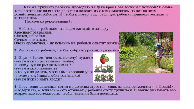Как же приучить ребенка проводить на даче время без тоски и с пользой? В семье дети постоянно видят что родители делают, их словно магнитом тянет ко всем хозяйственным работам. И чтобы пример ваш стал для ребенка привлекательным и интересным.  Несколько рекомендаций:   1. Наблюдая с ребенком за садом загадайте загадку:  Красная-прекрасная,  Спелая, не белая,  Сочная и сладкая.  Очень ароматная. ( ну конечно же ребенок ответит клубника)   2. Расскажите ребенку, чтобы собрать урожай, нужно ухаживать за ней.   3. Игра: « Зачем (для чего, почему) нужно это делать?»  -зачем нужно растениям? (лейка)  -почему нужно рыхлить землю?  -зачем нужно поливать?  -что нужно делать, чтобы был хороший урожай?  - почему клубника любит солнышко?  -зачем нужно мыть ягоды?   4. Поручения даваемые детям не должны строятся лишь на распоряжениях : « Подай!» , «Подержи!», «Поднеси!» -это отбивает у ребенка охоту трудиться. И важно учитывать его возрастные возможности, чтобы задания были посильны.