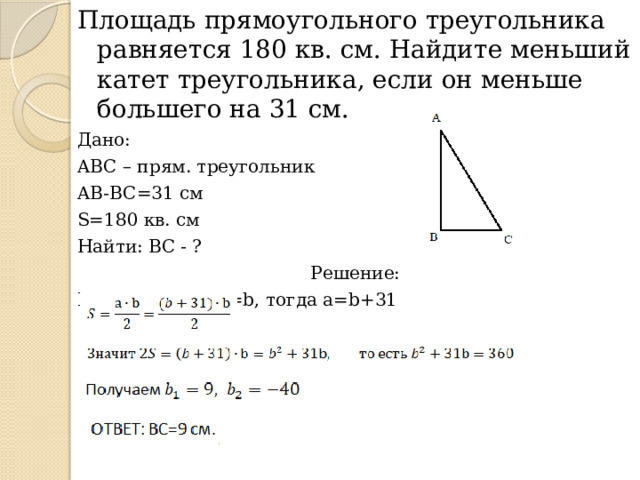 Площадь прямоугольного треугольника равняется 180 кв. см. Найдите меньший катет треугольника, если он меньше большего на 31 см. Дано: ABC – прям. треугольник AB-BC=31 см S=180 кв. см Найти: ВС - ? Решение: Пусть AB=a, BC=b, тогда a=b+31