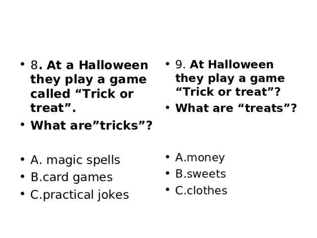 8 . At a Halloween they play a game called “Trick or treat”. What are”tricks”?  A. magic spells B.card games C.practical jokes 9. At Halloween they play a game “Trick or treat”? What are “treats”?   A.money B.sweets C.clothes