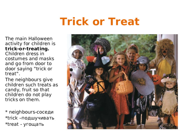 Trick or Treat The main Halloween activity for children is trick-or-treating.  Children dress in costumes and masks and go from door to door saying 