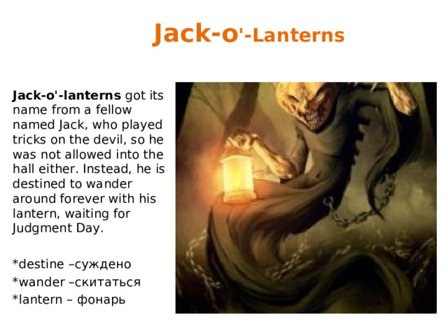 Jack-o '-Lanterns Jack-o'-lanterns got its name from a fellow named Jack, who played tricks on the devil, so he was not allowed into the hall either. Instead, he is destined to wander around forever with his lantern, waiting for Judgment Day. *destine – суждено *wander – скитаться *lantern – фонарь