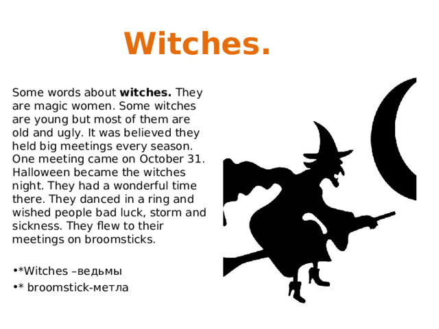 Witches. Some words about witches.  They are magic women. Some witches are young but most of them are old and ugly. It was believed they held big meetings every season. One meeting came on October 31. Halloween became the witches night. They had a wonderful time there. They danced in a ring and wished people bad luck, storm and sickness. They flew to their meetings on broomsticks.