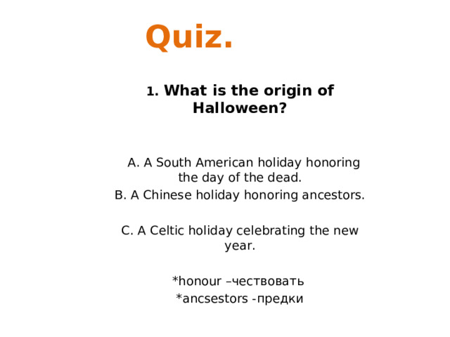 Quiz. 1. What is the origin of Halloween?    A. A South American holiday honoring the day of the dead. B. A Chinese holiday honoring ancestors. C. A Celtic holiday celebrating the new year. *honour – чествовать *ancsestors - предки