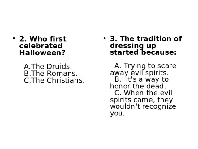 2. Who first celebrated Halloween?     A.The Druids.    B.The Romans.    C.The Christians.   3. The tradition of dressing up started because:     A. Trying to scare away evil spirits.    B. It's a way to honor the dead.    C. When the evil spirits came, they wouldn't recognize you.