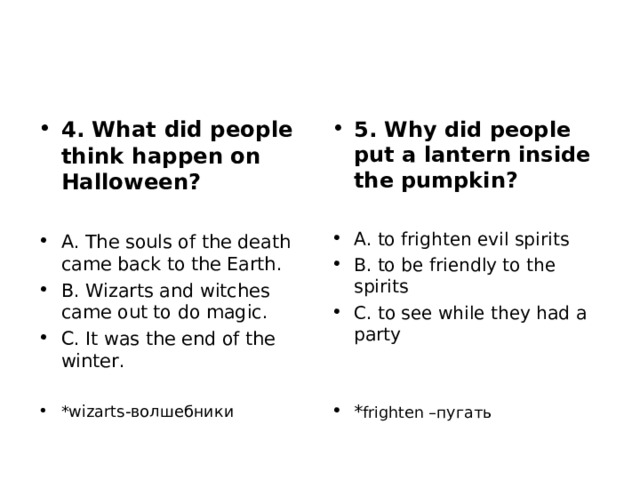 4. What did people think happen on Halloween?  A. The souls of the death came back to the Earth. B. Wizarts and witches came out to do magic. C. It was the end of the winter.  *wizarts- волшебники 5. Why did people put a lantern inside the pumpkin?  A. to frighten evil spirits B. to be friendly to the spirits C. to see while they had a party   * frighten – пугать