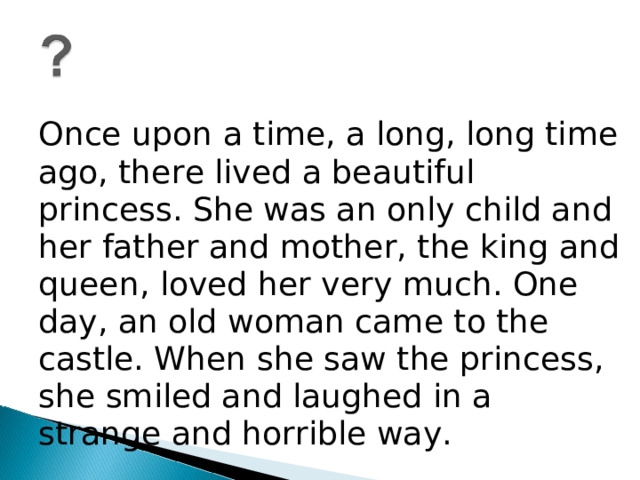 Once upon a time, a long, long time ago, there lived a beautiful princess. She was an only child and her father and mother, the king and queen, loved her very much. One day, an old woman came to the castle. When she saw the princess, she smiled and laughed in a strange and horrible way.