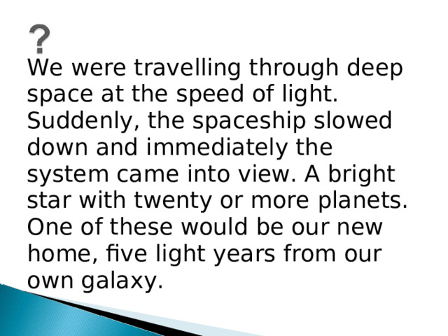 We were travelling through deep space at the speed of light. Suddenly, the spaceship slowed down and immediately the system came into view. A bright star with twenty or more planets. One of these would be our new home, five light years from our own galaxy.