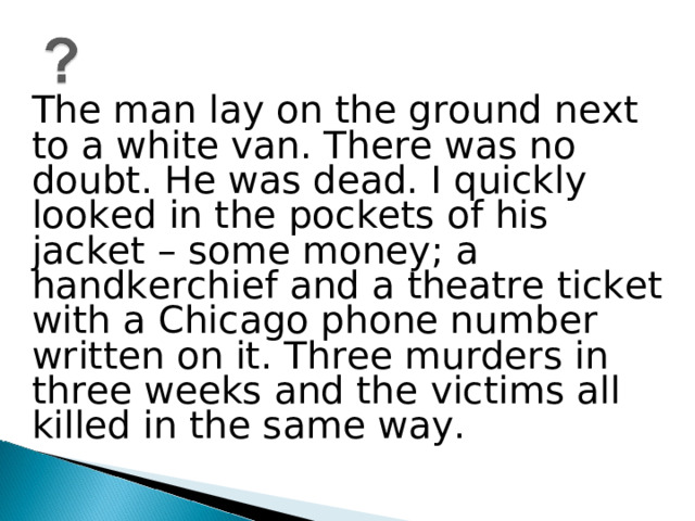 The man lay on the ground next to a white van. There was no doubt. He was dead. I quickly looked in the pockets of his jacket – some money; a handkerchief and a theatre ticket with a Chicago phone number written on it. Three murders in three weeks and the victims all killed in the same way.