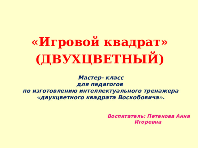 «Игровой квадрат» (ДВУХЦВЕТНЫЙ)  Мастер- класс  для педагогов  по изготовлению интеллектуального тренажера «двухцветного квадрата Воскобовича».   Воспитатель: Петенова Анна Игоревна