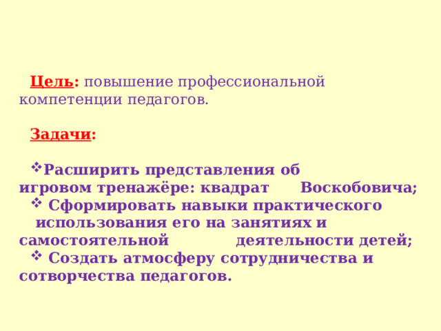 Цель :  повышение профессиональной компетенции педагогов. Задачи :  Расширить представления об игровом тренажёре: квадрат Воскобовича;  Сформировать навыки практического  использования его на занятиях и самостоятельной деятельности детей;