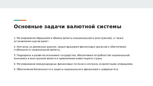 Основные задачи валютной системы 1. Регулирование обращения и обмена валюты (национальной и иностранной), а также установление курсов валют. 2. Контроль за денежным рынком, предотвращение финансовых кризисов и обеспечение стабильности национальной валюты. 3. Поддержка и развитие экономики государства, обеспечение потребностей национальной экономики в иностранной валюте и привлечение инвестиций в страну. 4. Регулирование международных финансовых потоков и контроль за валютными операциями. 5. Обеспечение безопасности и защиты национального финансового суверенитета.