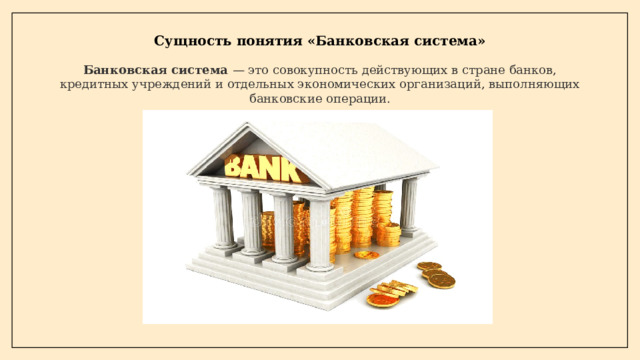 Сущность понятия «Банковская система» Банковская система  —  это совокупность действующих в стране банков, кредитных учреждений и отдельных экономических организаций, выполняющих банковские операции.