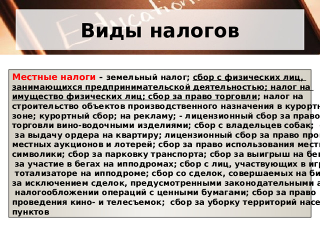 Виды налогов Местные налоги - земельный налог; сбор с физических лиц, занимающихся предпринимательской деятельностью; налог на имущество физических лиц; сбор за право торговли ; налог на строительство объектов производственного назначения в курортной зоне; курортный сбор; на рекламу; - лицензионный сбор за право торговли вино-водочными изделиями; сбор с владельцев собак; сбор  за выдачу ордера на квартиру; лицензионный сбор за право проведения местных аукционов и лотерей; сбор за право использования местной символики; сбор за парковку транспорта; сбор за выигрыш на бегах; сбор  за участие в бегах на ипподромах; сбор с лиц, участвующих в игре на  тотализаторе на ипподроме; сбор со сделок, совершаемых на биржах, за исключением сделок, предусмотренными законодательными актами о  налогообложении операций с ценными бумагами; сбор за право проведения кино- и телесъемок; сбор за уборку территорий населенных пунктов