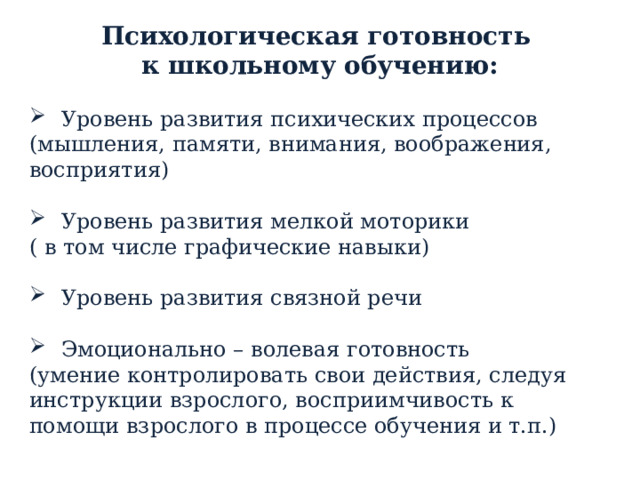 Психологическая готовность к школьному обучению: Уровень развития психических процессов (мышления, памяти, внимания, воображения, восприятия) Уровень развития мелкой моторики ( в том числе графические навыки) Уровень развития связной речи Эмоционально – волевая готовность (умение контролировать свои действия, следуя инструкции взрослого, восприимчивость к помощи взрослого в процессе обучения и т.п.)