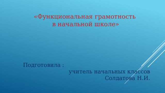 «Функциональная грамотность в начальной школе»  Подготовила : учитель начальных классов  Солдатова Н.И.