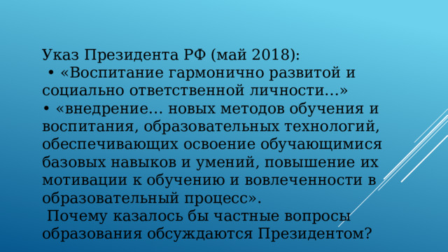 Указ Президента РФ (май 2018): • «Воспитание гармонично развитой и социально ответственной личности…» • «внедрение… новых методов обучения и воспитания, образовательных технологий, обеспечивающих освоение обучающимися базовых навыков и умений, повышение их мотивации к обучению и вовлеченности в образовательный процесс».  Почему казалось бы частные вопросы образования обсуждаются Президентом?