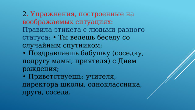 2 . Упражнения, построенные на воображаемых ситуациях: Правила этикета с людьми разного статуса : • Ты ведешь беседу со случайным спутником; • Поздравляешь бабушку (соседку, подругу мамы, приятеля) с Днем рождения; • Приветствуешь: учителя, директора школы, одноклассника, друга, соседа.