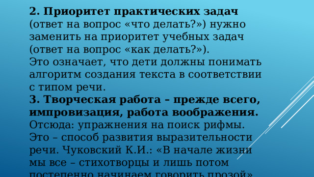 2. Приоритет практических задач (ответ на вопрос «что делать?») нужно заменить на приоритет учебных задач (ответ на вопрос «как делать?»). Это означает, что дети должны понимать алгоритм создания текста в соответствии с типом речи. 3. Творческая работа – прежде всего, импровизация, работа воображения. Отсюда: упражнения на поиск рифмы. Это – способ развития выразительности речи. Чуковский К.И.: «В начале жизни мы все – стихотворцы и лишь потом постепенно начинаем говорить прозой».