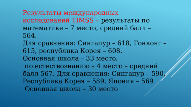 Результаты международных исследований TIMSS – результаты по математике – 7 место, средний балл – 564. Для сравнения: Сингапур – 618, Гонконг – 615, республика Корея – 608. Основная школа – 33 место,  по естествознанию – 4 место – средний балл 567. Для сравнения: Сингапур – 590, Республика Корея – 589, Япония – 569  Основная школа – 30 место