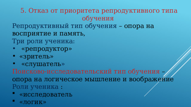 5. Отказ от приоритета репродуктивного типа обучения Репродуктивный тип обучения – опора на восприятие и память, Три роли ученика:  «репродуктор» «зритель»  «слушатель » Поисково-исследовательский тип обучения  – опора на логическое мышление и воображение Роли ученика :