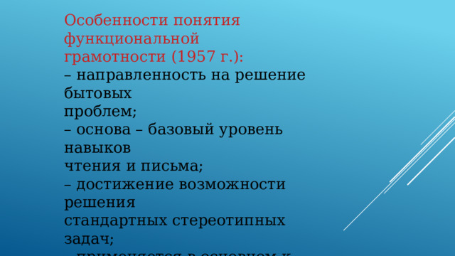 Особенности понятия функциональной грамотности (1957 г.): – направленность на решение бытовых проблем; – основа – базовый уровень навыков чтения и письма; – достижение возможности решения стандартных стереотипных задач; – применяется в основном к взрослому населению, которое нуждается в формировании элементарной грамотности.