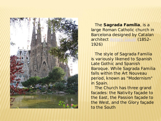 The Sagrada Família , is a large Roman Catholic church in Barcelona designed by Catalan architect Antoni Gaudí (1852–1926 )  The style of Sagrada Familia is variously likened to Spanish Late Gothic and Spanish Baroque. While Sagrada Familia falls within the Art Nouveau period, known as 