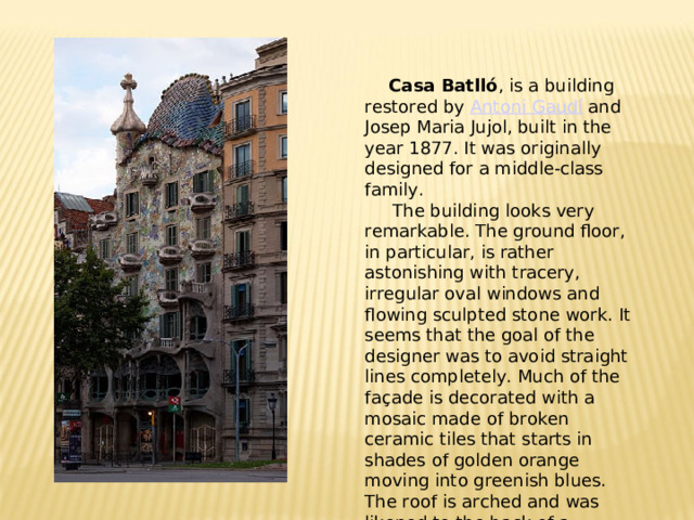 Casa Batlló , is a building restored by Antoni Gaudí and Josep Maria Jujol, built in the year 1877. It was originally designed for a middle-class family.  The building looks very remarkable. The ground floor, in particular, is rather astonishing with tracery, irregular oval windows and flowing sculpted stone work. It seems that the goal of the designer was to avoid straight lines completely. Much of the façade is decorated with a mosaic made of broken ceramic tiles that starts in shades of golden orange moving into greenish blues. The roof is arched and was likened to the back of a dragon or dinosaur