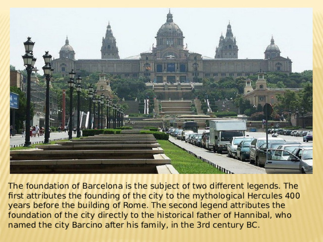 The foundation of Barcelona is the subject of two different legends. The first attributes the founding of the city to the mythological Hercules 400 years before the building of Rome. The second legend attributes the foundation of the city directly to the historical father of Hannibal, who named the city Barcino after his family, in the 3rd century BC.
