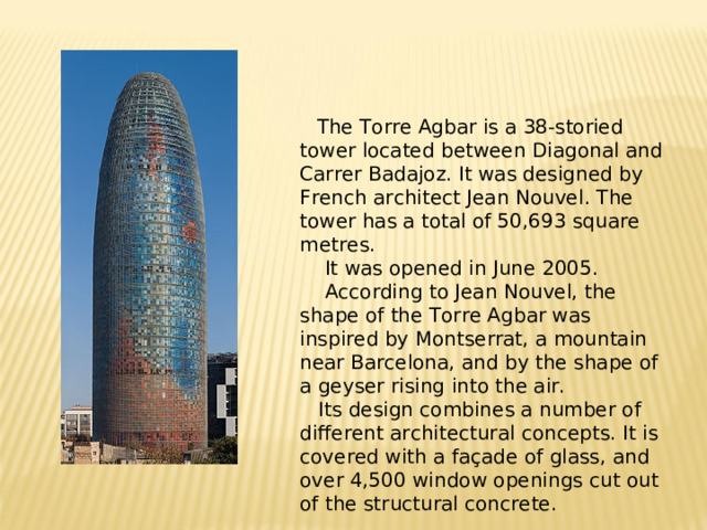 The Torre Agbar is a 38-storied tower located between Diagonal and Carrer Badajoz. It was designed by French architect Jean Nouvel . The tower has a total of 50,693 square metres.  It was opened in June 2005.  According to Jean Nouvel, the shape of the Torre Agbar was inspired by Montserrat , a mountain near Barcelona, and by the shape of a geyser rising into the air.  Its design combines a number of different architectural concepts .  It is covered with a façade of glass , and over 4,500 window openings cut out of the structural concrete.