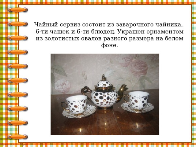 Чайный сервиз состоит из заварочного чайника,  6-ти чашек и 6-ти блюдец. Украшен орнаментом из золотистых овалов разного размера на белом фоне.