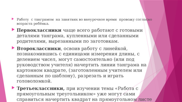 Работу с танграмом на занятиях во внеурочное время провожу согласно возраста ребёнка. Первоклассники чаще всего работают с готовыми деталями танграма, купленными или сделанными родителями, вырезанными по заготовкам. Второклассники , освоив работу с линейкой, познакомившись с единицами измерения длины, с делением чисел, могут самостоятельно (или под руководством учителя) начертить линии танграма на картонном квадрате, (заготовленным учителем или сделанным по шаблону), разрезать и играть головоломкой. Третьеклассники, при изучении темы «Работа с прямоугольным треугольником» уже могут сами справиться начертить квадрат на прямоугольном листе картона.