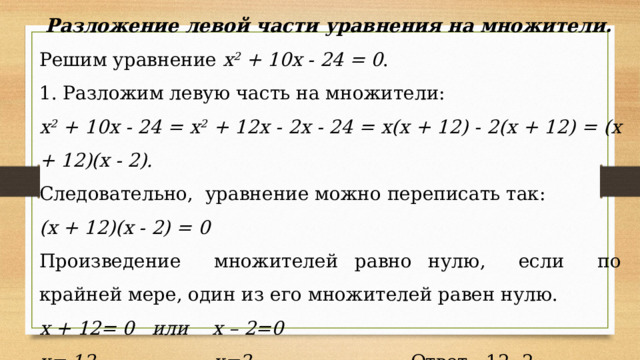 Разложение левой части уравнения на множители. Решим уравнение х 2 + 10х - 24 = 0 . 1. Разложим левую часть на множители: х 2 + 10х - 24 = х 2 + 12х - 2х - 24 = х(х + 12) - 2(х + 12) = (х + 12)(х - 2). Следовательно, уравнение можно переписать так: (х + 12)(х - 2) = 0 Произведение множителей равно нулю, если по крайней мере, один из его множителей равен нулю. х + 12= 0 или х – 2=0 х=-12 х=2  Ответ: -12; 2.