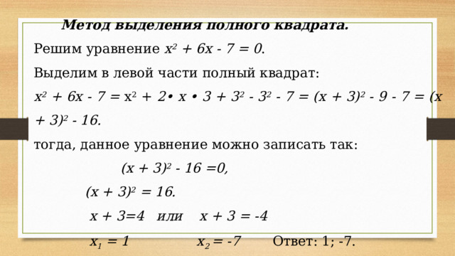 Метод выделения полного квадрата. Решим уравнение х 2 + 6х - 7 = 0 . Выделим в левой части полный квадрат: х 2 + 6х - 7 = х 2 + 2• х • 3 + 3 2 - 3 2 - 7 = (х + 3) 2 - 9 - 7 = (х + 3) 2 - 16. тогда, данное уравнение можно записать так:   (х + 3) 2 - 16 =0,    (х + 3) 2 = 16.     х + 3=4 или х + 3 = -4     х 1 = 1 х 2 = -7  Ответ: 1; -7.