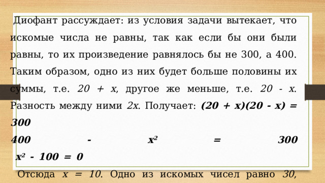 Диофант рассуждает: из условия задачи вытекает, что искомые числа не равны, так как если бы они были равны, то их произведение равнялось бы не 300, а 400. Таким образом, одно из них будет больше половины их суммы, т.е. 20 + х , другое же меньше, т.е. 20 - х . Разность между ними 2х . Получает: (20 + х)(20 - х) = 300 400 - х 2 = 300  х 2 - 100 = 0   Отсюда х = 10 . Одно из искомых чисел равно 30 , другое 10 . Решение х = -10 для Диофанта не существует, так как греческая математика знала только положительные числа.