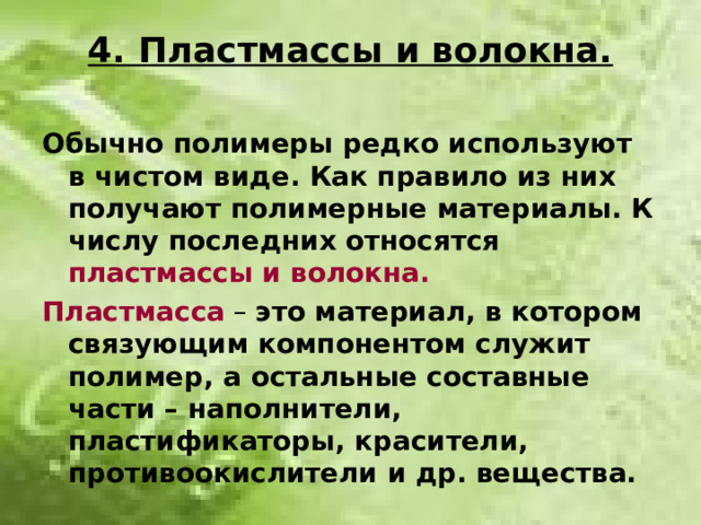 4. Пластмассы и волокна. Обычно полимеры редко используют в чистом виде. Как правило из них получают полимерные материалы. К числу последних относятся пластмассы и волокна. Пластмасса – это материал, в котором связующим компонентом служит полимер, а остальные составные части – наполнители, пластификаторы, красители, противоокислители и др. вещества.