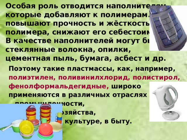 Особая роль отводится наполнителям, которые добавляют к полимерам. Они повышают прочность и жёсткость  полимера, снижают его себестоимость.  В качестве наполнителей могут быть стеклянные волокна, опилки,  цементная пыль, бумага, асбест и др. Поэтому такие пластмассы, как, например, полиэтилен, поливинилхлорид, полистирол, фенолформальдегидные, широко применяются в различных отраслях     промышленности,     сельского хозяйства,      в медицине, культуре, в быту.