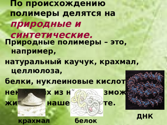По происхождению полимеры делятся на природные и синтетические. Природные полимеры – это, например, натуральный каучук, крахмал, целлюлоза, белки, нуклеиновые кислоты. Без некоторых из них невозможна жизнь на нашей планете. ДНК крахмал белок
