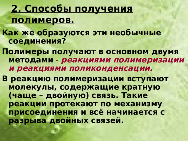 2. Способы получения полимеров. Как же образуются эти необычные соединения? Полимеры получают в основном двумя  методами - реакциями полимеризации и реакциями поликонденсации. В реакцию полимеризации вступают молекулы, содержащие кратную (чаще – двойную) связь. Такие реакции протекают по механизму присоединения и всё начинается с разрыва двойных связей.