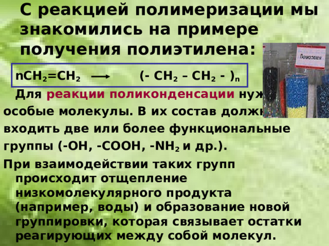 С реакцией полимеризации мы знакомились на примере получения полиэтилена:  n СН 2 =СН 2   (- СН 2 – СН 2 - ) n  Для реакции поликонденсации нужны особые молекулы. В их состав должны входить две или более функциональные группы (-ОН, -СООН, - N Н 2 и др.). При взаимодействии таких групп происходит отщепление низкомолекулярного продукта (например, воды) и образование новой группировки, которая связывает остатки реагирующих между собой молекул.