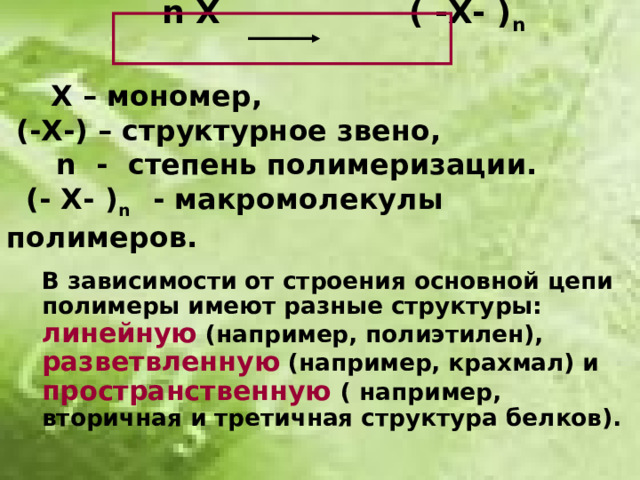 n  X ( -X- ) n    Х – мономер,  (-Х-) – структурное звено,   n - степень полимеризации.  (- Х- ) n  - макромолекулы полимеров.   В зависимости от строения основной цепи полимеры имеют разные структуры: линейную (например, полиэтилен), разветвленную (например, крахмал) и пространственную ( например, вторичная и третичная структура белков).