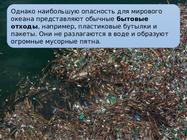 Однако наибольшую опасность для мирового океана представляют обычные бытовые отходы , например, пластиковые бутылки и пакеты. Они не разлагаются в воде и образуют огромные мусорные пятна.