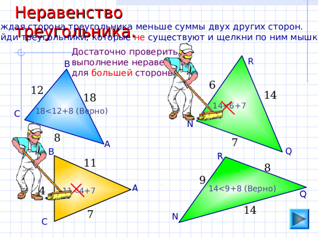 Неравенство треугольника. А Q R Каждая сторона треугольника меньше суммы двух других сторон. Найди треугольники, которые не существуют и щелкни по ним мышкой. Достаточно проверить выполнение неравенства для большей стороны. R В 6 12 14 18 1 418 С N 8 7 А Q В 11 8 9 1 44 1 114 7 N С