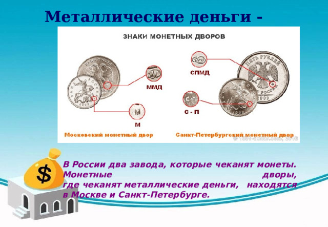 Металлические деньги - монеты  В России два завода, которые чеканят монеты. Монетные дворы, где чеканят металлические деньги, находятся в Москве и Санкт-Петербурге.