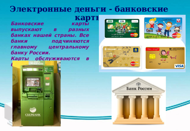 Электронные деньги - банковские карты  Банковские карты выпускают в разных банках нашей страны. Все банки подчиняются главному центральному банку России. Карты обслуживаются в банкоматах.