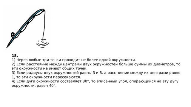 18. 1) Через любые три точки про­хо­дит не более одной окруж­но­сти. 2) Если рас­сто­я­ние между цен­тра­ми двух окруж­но­стей боль­ше суммы их диа­мет­ров, то эти окруж­но­сти не имеют общих точек. 3) Если ра­ди­у­сы двух окруж­но­стей равны 3 и 5, а рас­сто­я­ние между их цен­тра­ми равно 1, то эти окруж­но­сти пе­ре­се­ка­ют­ся. 4) Если дуга окруж­но­сти со­став­ля­ет 80°, то впи­сан­ный угол, опи­ра­ю­щий­ся на эту дугу окруж­но­сти, равен 40°.