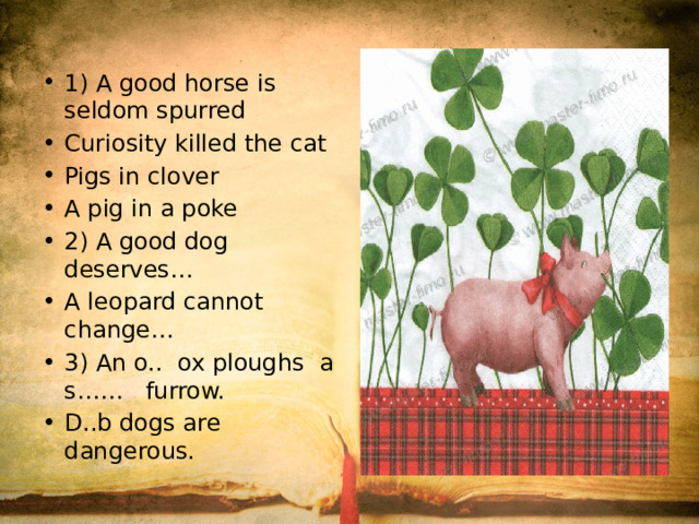 1) A good horse is seldom spurred Curiosity killed the cat Pigs in clover A pig in a poke 2) A good dog deserves… A leopard cannot change… 3) An o.. ox ploughs a s…… furrow. D..b dogs are dangerous.